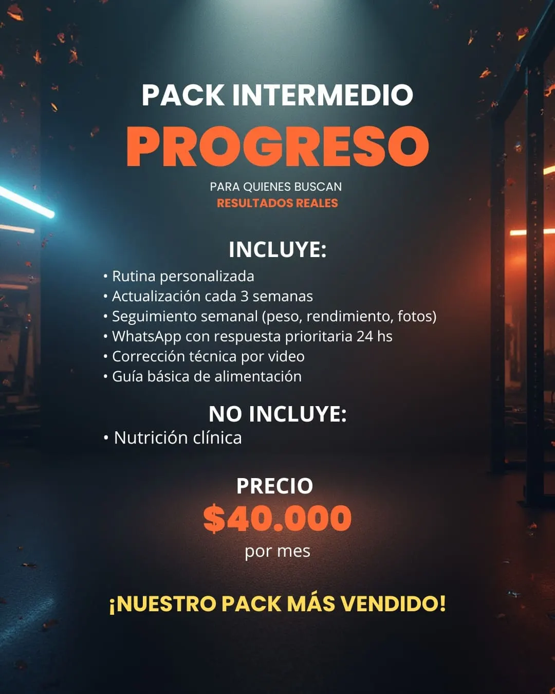 Pack Intermedio Progreso, para quienes buscan resultados reales. Incluye rutina personalizada, actualización cada 3 semanas, seguimiento semanal de peso, rendimiento y fotos, WhatsApp con respuesta prioritaria en 24 horas, corrección técnica por video y guía básica de alimentación. No incluye nutrición clínica. Precio: 40.000 pesos por mes.